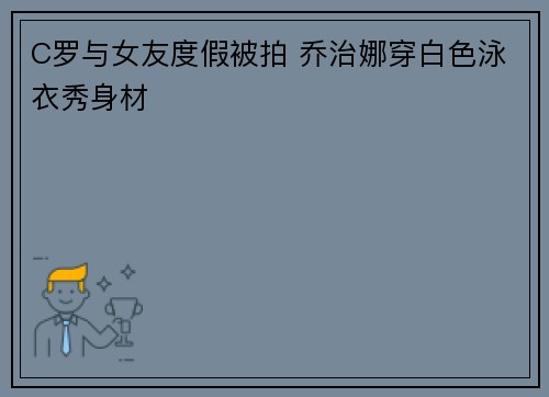C罗与女友度假被拍 乔治娜穿白色泳衣秀身材
